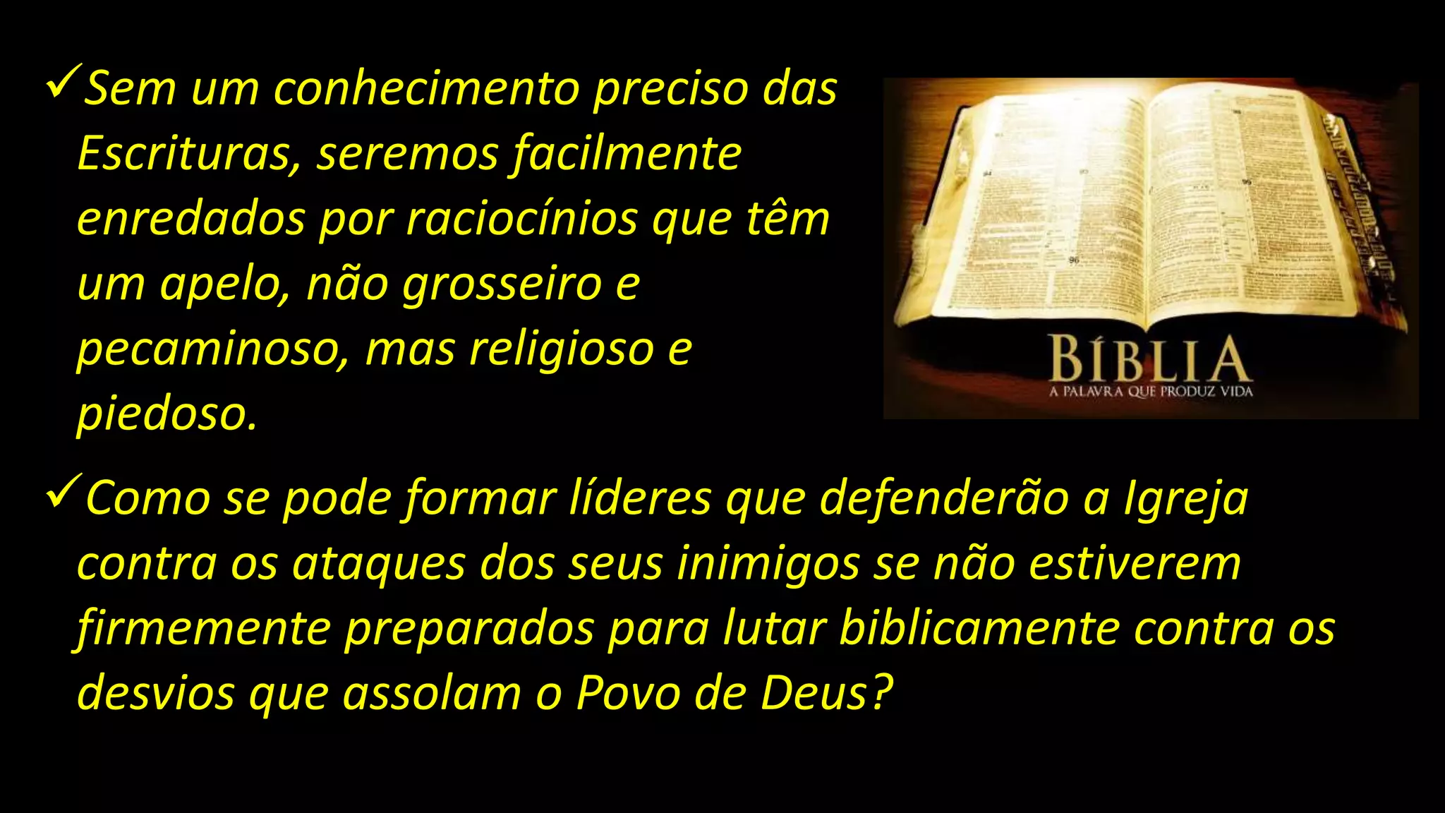 Sem um conhecimento preciso das
Escrituras, seremos facilmente
enredados por raciocínios que têm
um apelo, não grosseiro e
pecaminoso, mas religioso e
piedoso.
Como se pode formar líderes que defenderão a Igreja
contra os ataques dos seus inimigos se não estiverem
firmemente preparados para lutar biblicamente contra os
desvios que assolam o Povo de Deus?
 