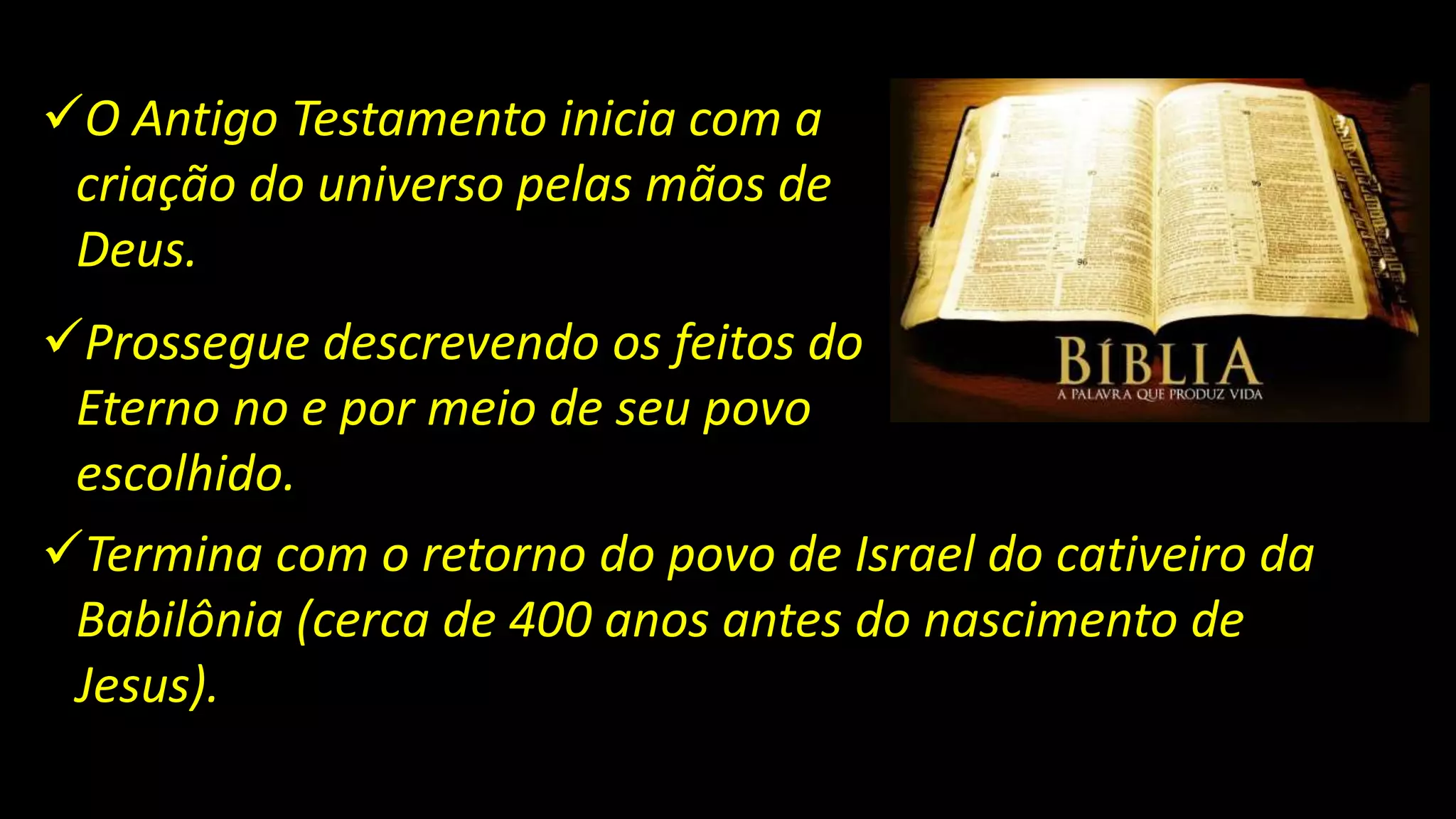O Antigo Testamento inicia com a
criação do universo pelas mãos de
Deus.
Prossegue descrevendo os feitos do
Eterno no e por meio de seu povo
escolhido.
Termina com o retorno do povo de Israel do cativeiro da
Babilônia (cerca de 400 anos antes do nascimento de
Jesus).
 