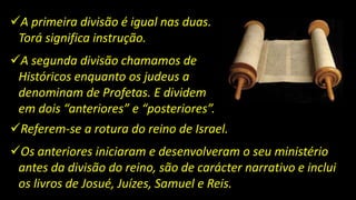 A primeira divisão é igual nas duas.
Torá significa instrução.
A segunda divisão chamamos de
Históricos enquanto os judeus a
denominam de Profetas. E dividem
em dois “anteriores” e “posteriores”.
Referem-se a rotura do reino de Israel.
Os anteriores iniciaram e desenvolveram o seu ministério
antes da divisão do reino, são de carácter narrativo e inclui
os livros de Josué, Juízes, Samuel e Reis.
 