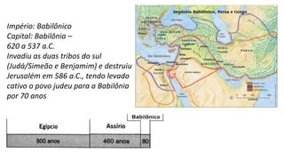 Império: Babilônico
Capital: Babilônia –
620 a 537 a.C.
Invadiu as duas tribos do sul
(Judá/Simeão e Benjamim) e destruiu
Jerusalém em 586 a.C., tendo levado
cativo o povo judeu para a Babilônia
por 70 anos
 