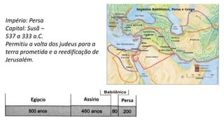 Império: Persa
Capital: Susã –
537 a 333 a.C.
Permitiu a volta dos judeus para a
terra prometida e a reedificação de
Jerusalém.
 
