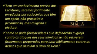 Sem um conhecimento preciso das
Escrituras, seremos facilmente
enredados por raciocínios que têm
um apelo, não grosseiro e
pecaminoso, mas religioso e
piedoso.
Como se pode formar líderes que defenderão a Igreja
contra os ataques dos seus inimigos se não estiverem
firmemente preparados para lutar biblicamente contra os
desvios que assolam o Povo de Deus?
 