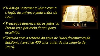 O Antigo Testamento inicia com a
criação do universo pelas mãos de
Deus.
Prossegue descrevendo os feitos do
Eterno no e por meio de seu povo
escolhido.
Termina com o retorno do povo de Israel do cativeiro da
Babilônia (cerca de 400 anos antes do nascimento de
Jesus).
 