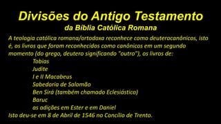 Divisões do Antigo Testamento
da Bíblia Católica Romana
A teologia católica romana/ortodoxa reconhece como deuterocanônicos, isto
é, os livros que foram reconhecidos como canônicos em um segundo
momento (do grego, deutero significando "outro"), os livros de:
Tobias
Judite
I e II Macabeus
Sabedoria de Salomão
Ben Sirá (também chamado Eclesiástico)
Baruc
as adições em Ester e em Daniel
Isto deu-se em 8 de Abril de 1546 no Concílio de Trento.
 