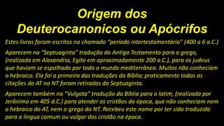 Origem dos
Deuterocanonicos ou Apócrifos
Estes livros foram escritos no chamado “período intertestamentário” (400 a 6 a.C.)
Aparecem na “Septuaginta” tradução do Antigo Testamento para o grego,
(realizada em Alexandria, Egito em aproximadamente 200 a.C.), para os judeus
que haviam se espalhado por todo o mundo mediterrâneo. Muitos não conheciam
o hebraico. Ela foi a primeira das traduções da Bíblia; praticamente todas as
citações do AT no NT foram retiradas da Septuaginta.
Aparecem também na “Vulgata” tradução da Bíblia para o latim, (realizada por
Jerônimo em 405 d.C.) para atender os cristãos da época, que não conheciam nem
o hebraico do AT, nem o grego do NT. Recebeu este nome por ter sido traduzida
para a língua comum ou vulgar dos cristão na época.
 