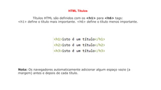 HTML Títulos
Títulos HTML são definidos com os <h1> para <h6> tags:
<h1> define o título mais importante. <h6> define o título menos importante.
Nota: Os navegadores automaticamente adicionar algum espaço vazio (a
margem) antes e depois de cada título.
 