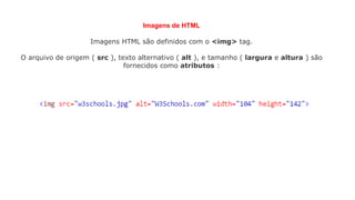 Imagens de HTML
Imagens HTML são definidos com o <img> tag.
O arquivo de origem ( src ), texto alternativo ( alt ), e tamanho ( largura e altura ) são
fornecidos como atributos :
 