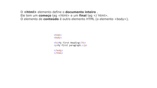 O <html> elemento define o documento inteiro .
Ele tem um começo tag <html> e um final tag </ html>.
O elemento de conteúdo é outro elemento HTML (o elemento <body>).
 