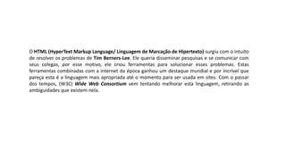 O HTML (HyperText Markup Language/ Linguagem de Marcação de Hipertexto) surgiu com o intuito
de resolver os problemas de Tim Berners-Lee. Ele queria disseminar pesquisas e se comunicar com
seus colegas, por esse motivo, ele criou ferramentas para solucionar esses problemas. Estas
ferramentas combinadas com a internet da época ganhou um destaque mundial e por incrível que
pareça esta é a linguagem mais apropriada até o momento para ser usada em sites. Com o passar
dos tempos, (W3C) Wide Web Consortium vem tentando melhorar esta linguagem, retirando as
ambiguidades que existem nela.
 