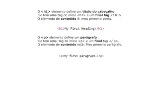 O <h1> elemento define um título do cabeçalho .
Ele tem uma tag de início <h1> e um final tag </ h1>.
O elemento de conteúdo é: meu primeiro ponto.
O <p> elemento define um parágrafo .
Ele tem uma tag de início <p> e um final tag </ p>.
O elemento de conteúdo está: Meu primeiro parágrafo.
 