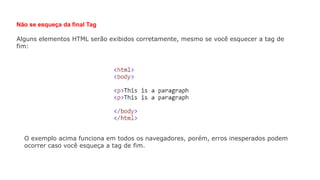 Não se esqueça da final Tag
Alguns elementos HTML serão exibidos corretamente, mesmo se você esquecer a tag de
fim:
O exemplo acima funciona em todos os navegadores, porém, erros inesperados podem
ocorrer caso você esqueça a tag de fim.
 