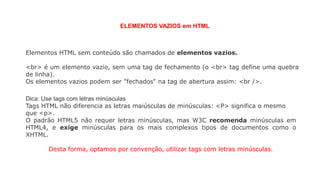 Elementos HTML sem conteúdo são chamados de elementos vazios.
<br> é um elemento vazio, sem uma tag de fechamento (o <br> tag define uma quebra
de linha).
Os elementos vazios podem ser "fechados" na tag de abertura assim: <br />.
ELEMENTOS VAZIOS em HTML
Dica: Use tags com letras minúsculas
Tags HTML não diferencia as letras maiúsculas de minúsculas: <P> significa o mesmo
que <p>.
O padrão HTML5 não requer letras minúsculas, mas W3C recomenda minúsculas em
HTML4, e exige minúsculas para os mais complexos tipos de documentos como o
XHTML.
Desta forma, optamos por convenção, utilizar tags com letras minúsculas.
 
