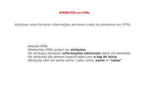 ATRIBUTOS em HTML
Atributos visam fornecer informações adicionais sobre os elementos em HTML.
Atributos HTML
•Elementos HTML podem ter atributos
•Os atributos fornecem informações adicionais sobre um elemento
•Os atributos são sempre especificados com a tag de início
•Atributos vêm em pares nome / valor como: name = "value"
 
