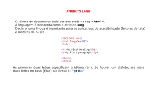 O idioma do documento pode ser declarada na tag <html>.
A linguagem é declarada como o atributo lang.
Declarar uma língua é importante para os aplicativos de acessibilidade (leitores de tela)
e motores de busca:
ATRIBUTO LANG
As primeiras duas letras especificam o idioma (en). Se houver um dialeto, use mais
duas letras no caso (EUA). No Brasil é: “pt-BR”
 