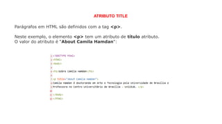 Parágrafos em HTML são definidos com a tag <p>.
Neste exemplo, o elemento <p> tem um atributo de título atributo.
O valor do atributo é “About Camila Hamdan":
ATRIBUTO TITLE
 