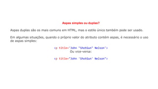 Aspas simples ou duplas?
Aspas duplas são os mais comuns em HTML, mas o estilo único também pode ser usado.
Em algumas situações, quando o próprio valor do atributo contém aspas, é necessário o uso
de aspas simples:
<p title='John "ShotGun" Nelson'>
Ou vice-versa:
<p title="John 'ShotGun' Nelson">
 