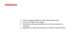 1. Faça uma pequena página em HTML falando sobre você!
2. Insira uma imagem sua na página;
3. Transforme uma palavra da página em um link que vai para seu
Facebook;
4. Especifique um texto alternativo para ser lido por "leitores de tela".
EXERCÍCIO
 