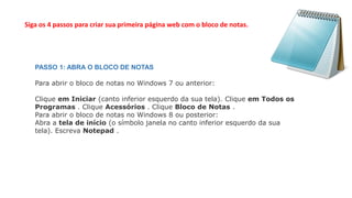 Siga os 4 passos para criar sua primeira página web com o bloco de notas.
PASSO 1: ABRA O BLOCO DE NOTAS
Para abrir o bloco de notas no Windows 7 ou anterior:
Clique em Iniciar (canto inferior esquerdo da sua tela). Clique em Todos os
Programas . Clique Acessórios . Clique Bloco de Notas .
Para abrir o bloco de notas no Windows 8 ou posterior:
Abra a tela de início (o símbolo janela no canto inferior esquerdo da sua
tela). Escreva Notepad .
 