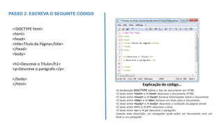 •A declaração DOCTYPE define o tipo de documento em HTML
•O texto entre <html> e </ html> descreve o documento HTML
•O texto entre <head> e </ head> fornece informações sobre o documento
•O texto entre <title> e </ title> fornece um título para o documento
•O texto entre <body> e </ body> descreve o conteúdo da página visível
•O texto entre <h1> e </ h1> descreve o título
•O texto entre <p> e </ p> descreve o parágrafo
Usando esta descrição, um navegador pode exibir um documento com um
título e um parágrafo.
Explicação do código...
<!DOCTYPE html>
<html>
<head>
<title>Título da Página</title>
</head>
<body>
<h1>Descreve o Título</h1>
<p>Descreve o parágrafo.</p>
</body>
</html>
PASSO 2: ESCREVA O SEGUINTE CÓDIGO
 