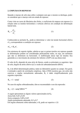 2
2. EMPUXO EM REPOUSO
Quando o maciço de solo atua sobre o anteparo sem que o mesmo se desloque, pode-
se considerar que o maciço está em estado de repouso.
Como visto no curso de Mecânica dos Solos, o coeficiente de empuxo em repouso é a
relação entre as tensões horizontais e verticais efetivas em condição de deformação
lateral nula.
v
ho
0
'
'
K
σ
σ
= (1)
Conhecendo-se portanto Ko, pode-se determinar o valor da tensão horizontal efetiva
σ’ho correspondente a condição em repouso:
v0ho 'K' σ=σ (2)
Em estruturas de suporte rígidas, admite-se que se geram tensões em repouso quando
as deformações podem ser consideradas praticamente nulas, ou seja, em estruturas
que não se deformem na horizontal. A mobilização desse tipo de tensões fica
garantida se o movimento da estrutura for inferior a 0,05% da sua altura total.
O valor de Ko depende de uma série de fatores, sendo os principais os seguintes: tipo
de solo, ângulo de atrito efetivo (ϕ’) e razão de sobreadensamento (RSA).
Ko é de difícil determinação prática, tanto no laboratório quanto no campo. Em geral,
é estimado a partir de correlações empíricas. Jaky (1944) mostrou que, em solos não
coesivos e argilas normalmente adensadas, Ko é dado simplificadamente pela
seguinte expressão:
'sen1K0 ϕ−= (3)
No caso de argilas sobreadensadas, têm-se recomendado o uso da expressão:
'sen
0 RSA)'sen1(K ϕ
ϕ−= (4)
A seguir apresentam-se alguns valores aproximados de Ko:
Areia fofa: 0,45 a 0,50
Areia compacta: 0,40 a 0,45
Argila normalmente adensada: 0,5 a 0,7
Em argilas altamente sobre-adensadas, o Ko pode ser superior a 1,0.
 