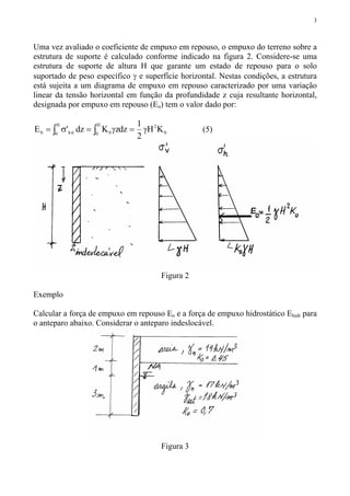 3
Uma vez avaliado o coeficiente de empuxo em repouso, o empuxo do terreno sobre a
estrutura de suporte é calculado conforme indicado na figura 2. Considere-se uma
estrutura de suporte de altura H que garante um estado de repouso para o solo
suportado de peso específico γ e superfície horizontal. Nestas condições, a estrutura
está sujeita a um diagrama de empuxo em repouso caracterizado por uma variação
linear da tensão horizontal em função da profundidade z cuja resultante horizontal,
designada por empuxo em repouso (Eo) tem o valor dado por:
0
2H
0 0
H
0 0h0 KH
2
1
dzzKdz'E γ=γ=σ= ∫∫ (5)
Figura 2
Exemplo
Calcular a força de empuxo em repouso Eo e a força de empuxo hidrostático Ehidr para
o anteparo abaixo. Considerar o anteparo indeslocável.
Figura 3
 