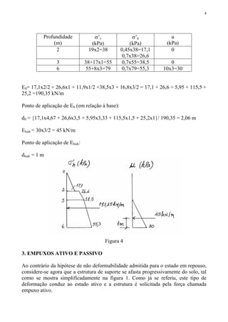 4
Profundidade
(m)
σ’v
(kPa)
σ’h
(kPa)
u
(kPa)
2 19x2=38 0,45x38=17,1
0,7x38=26,6
0
3 38+17x1=55 0,7x55=38,5 0
6 55+8x3=79 0,7x79=55,3 10x3=30
E0= 17,1x2/2 + 26,6x1 + 11,9x1/2 +38,5x3 + 16,8x3/2 = 17,1 + 26,6 + 5,95 + 115,5 +
25,2 =190,35 kN/m
Ponto de aplicação de E0 (em relação à base):
d0 = {17,1x4,67 + 26,6x3,5 + 5,95x3,33 + 115,5x1,5 + 25,2x1}/ 190,35 = 2,06 m
Ehidr = 30x3/2 = 45 kN/m
Ponto de aplicação de Ehidr:
dhidr = 1 m
Figura 4
3. EMPUXOS ATIVO E PASSIVO
Ao contrário da hipótese de não deformabilidade admitida para o estado em repouso,
considere-se agora que a estrutura de suporte se afasta progressivamente do solo, tal
como se mostra simplificadamente na figura 1. Como já se referiu, este tipo de
deformação conduz ao estado ativo e a estrutura é solicitada pela força chamada
empuxo ativo.
 