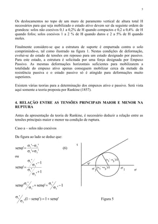 5
Os deslocamentos no topo de um muro de paramento vertical de altura total H
necessários para que seja mobilizado o estado ativo devem ser da seguinte ordem de
grandeza: solos não coesivos 0,1 a 0,2% de H quando compactos e 0,2 a 0,4% de H
quando fofos; solos coesivos 1 a 2 % de H quando duros e 2 a 5% de H quando
moles.
Finalmente considere-se que a estrutura de suporte é empurrada contra o solo
comprimindo-o, tal como ilustrado na figura 1. Nestas condições de deformação,
evolui-se do estado de tensões em repouso para um estado designado por passivo.
Para este estado, a estrutura é solicitada por uma força designada por Empuxo
Passivo. As mesmas deformações horizontais suficientes para mobilizarem a
totalidade do empuxo ativo apenas conseguem mobilizar cerca da metade da
resistência passiva e o estado passivo só é atingido para deformações muito
superiores.
Existem várias teorias para a determinação dos empuxos ativo e passivo. Será vista
aqui somente a teoria proposta por Rankine (1857).
4. RELAÇÃO ENTRE AS TENSÕES PRINCIPAIS MAIOR E MENOR NA
RUPTURA
Antes da apresentação da teoria de Rankine, é necessário deduzir a relação entre as
tensões principais maior e menor na condição de ruptura.
Caso a – solos não coesivos
Da figura ao lado se deduz que:
''
''
'sen
31
31
σ+σ
σ−σ
=ϕ (6)
ou
1
'
'
1
'
'
'sen
3
1
3
1
+
σ
σ
−
σ
σ
=ϕ
1
'
''sen
'
''sen
3
1
3
1 −
σ
σ=ϕ+
σ
σϕ
'sen1)'sen1(
'
'
3
1 ϕ+=ϕ−
σ
σ
Figura 5
σ,
1σ,
3
ϕ,
τ
σ
,(σ
1
,
+σ
3
,
)/2
(σ
1
,
-σ
3
,
)/2
 