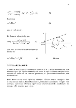 6
ϕ=ϕ+=
ϕ−
ϕ+
=
σ
σ
N)
2
'45(tg
'sen1
'sen1
'
' o2
3
1 (7)
finalmente
'N' 31 σ=σ ϕ (8)
caso b – solo coesivo
Da figura ao lado se deduz que:
'tg/'c2/)''(
2/)''(
'sen
31
31
ϕ+σ+σ
σ+σ
=ϕ (9)
que, após o desenvolvimento matemático,
resulta em:
ϕϕ +σ=σ N'c2'N' 31 (10) Figura 6
5.TEORIA DE RANKINE
A teoria de Rankine permite calcular os empuxos ativo e passivo atuantes sobre uma
estrutura rígida que suporta um maciço em estado de equilíbrio limite. Originalmente
estabelecida para solos não coesivos (granulares), foi posteriormente estendida para
solos coesivos.
Serão discutidos dois casos, o primeiro referente à condição drenada e o segundo para
a condição não drenada. Em ambos os casos, serão analisadas somente situações bem
simples e idealizadas: admite-se superfície do terreno horizontal e cisalhamento no
contacto solo –anteparo igual a zero.
σ,
1
σ,
3
ϕ,
τ
σ,
c,
c,/tgϕ,
(σ
1
,
-σ
3
,
)/2
(σ
1
,
+σ
3
,
)/2
 