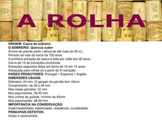 ORIGEM: Casca do sobreiro  O SOBREIRO:  Quercus suber Árvore de grande porte ( altura de até mais de 20 m) .  Período de vida de cerca de 150 anos A primeira extração da casca é feita por volta dos 20 anos .  Cerca de 12 de extrações produtivas Extrações seguintes feitas em torno de 10 em 10 anos .  Adequada para rolhas só a partir da 3 a  extração PAÍSES PRODUTORES:  Portugal > Espanha > Argélia DIMENSÕES USUAIS:  Diâmetro :  24 mm. O gargalo da garrafa tem 18mm Comprimento :  de 38 a 44 mm  Nas meias garrafas: 32 mm Nos espumantes: 38-40 mm Nos vinhos de guarda: mínimo de 40mm Nos espumantes: 48-50 mm IMPORTÂNCIA NA CONSERVAÇÃO: Impermeabilidade, elasticidade, resistência, durabilidade. PRINCIPAIS DEFEITOS:  Gosto e vazamentos 