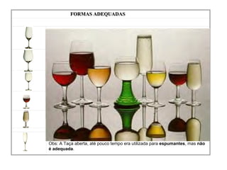 FORMAS ADEQUADAS         Modelo ISO  (International Standard Organization) para tintos e brancos,  idealizada para degustação técnica            Borgonhesa Mais bojuda e de pé mais alto do que a bordalesa Mais globosa e de maior volume para os  tintos Menor que anterior para os  brancos          Bordalesa Com bojo e pé de tamanhos moderados Mais globosa e de maior volume para os  tintos Menor que anterior para os  brancos          Modelo para Vinho do Porto Ligeiramente menor do que a de vinho branco       Copita para Jerez Tem forma entre a tulipa e a flauta e tamanho menor do que a de vinho branco FLAUTA              Delgada e alta para os  espumantes Obs: A Taça aberta, até pouco tempo era utilizada para  espumantes , mas  não é adequada . 