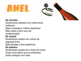      De chumbo Geralmente utilizada nos vinhos finos melhores Maior proteção e melhor aparência Mais caras e têm risco de contaminação De alupoli Geralmente usadas em vinhos de segunda linha Mais baratas e boa aparência  De plástico Geralmente usadas em vinhos de mesa Custo mais baixo que as anteriores Sofre retração com calor ANEL A CÁPSULA                                                                                                                