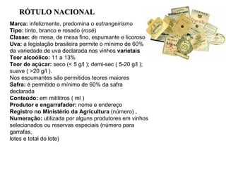 Marca:  infelizmente, predomina o  estrangeirismo Tipo:  tinto, branco e rosado ( rosé ) Classe:  de mesa, de mesa fino, espumante e licoroso Uva:  a legislação brasileira permite o mínimo de 60% da variedade de uva declarada nos vinhos  varietais Teor alcoólico:  11 a 13% Teor de açúcar:  seco (< 5 g/l ); demi-sec ( 5-20 g/l ); suave ( >20 g/l ).  Nos espumantes são permitidos teores maiores Safra:  é permitido o mínimo de 60% da safra declarada Conteúdo:  em milílitros ( ml ) Produtor e engarrafador:  nome e endereço Registro no Ministério da Agricultura  (número)  . Numeração:  utilizada por alguns produtores em vinhos selecionados ou reservas especiais (número para garrafas,  lotes e total do lote) R ÓTULO  NACIONAL  