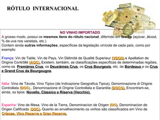R ÓTULO  INTERNACIONAL NO VINHO IMPORTADO A  grosso modo, possui os  mesmos ítens do rótulo nacional , diferindo em  teores  (açúcar, álcool, % da uva nos varietais, etc.) Contem ainda  outras informações , específicas da legislação vinícola de cada país, como por exemplo: França :  Vin de Table, Vin de Pays, Vin Délimité de Qualité Superieur  (VDQS)  e Apellation de Origine Contrôllé  (AOC).  Existem, também, as classificações específicas de determinadas regiões, como os  Premières Crus , os  Deuxièmes Crus , os  Crus Bourgeois , etc. de  Bordeaux  e os  Crus e Grand Crus da Bourgougne . Itália:  Vino de Távola, Vino Tipico (de Indicazione Geografica Tipica), Denominazione di Origine Controllata  (DOC)  , Denominazione di Origine Controllata e Garantita  (DOCG).  Encontram-se, ainda, os tipos:  Novello, Classico e Riserva (Vecchio). Espanha : Vino de Mesa, Vino de la Tierra, Denominacíon de Origen  (DO) , Denominacíon de Origen Calificada  ( DOC) .  Quanto ao envelhecimento os vinhos são classificados em Vino de  Crianza, Vino Reserva e Gran Reserva. 