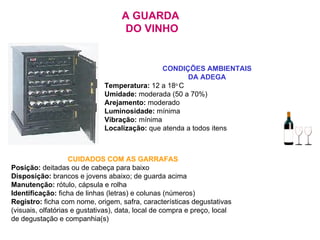 A GUARDA  DO VINHO CONDIÇÕES AMBIENTAIS  DA ADEGA  Temperatura:  12 a 18 o  C Umidade:  moderada (50 a 70%) Arejamento:  moderado Luminosidade:  mínima Vibração:  mínima Localização:  que atenda a todos itens CUIDADOS COM AS GARRAFAS Posição:  deitadas ou de cabeça para baixo Disposição:  brancos e jovens abaixo; de guarda acima   Manutenção:  rótulo, cápsula e rolha Identificação:  ficha de linhas (letras) e colunas (números)   Registro:  ficha com nome, origem, safra, características degustativas (visuais,   olfatórias e gustativas), data, local de compra e preço, local de degustação e companhia(s) 
