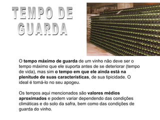 TEMPO DE GUARDA O  tempo máximo de guarda  de um vinho não deve ser o tempo máximo que ele suporta antes de se deteriorar (tempo de vida), mas sim  o tempo em que ele ainda está na plenitude de suas características , de sua tipicidade. O ideal é tomá-lo no seu apogeu.    Os tempos aqui mencionados são  valores médios aproximados  e podem variar dependendo das condições climáticas e do solo da safra, bem como das condições de guarda do vinho . 