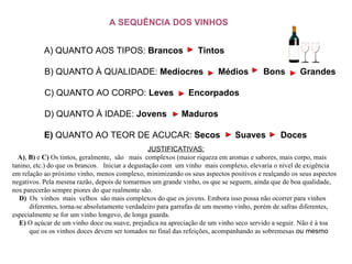 A SEQUÊNCIA DOS VINHOS JUSTIFICATIVAS:      A) ,  B)  e  C)  Os tintos, geralmente,  são   mais  complexos (maior riqueza em aromas e sabores, mais corpo, mais tanino, etc.) do que os brancos.   Iniciar a degustação com  um vinho  mais complexo, elevaria o nível de exigência  em relação ao próximo vinho, menos complexo, minimizando os seus aspectos positivos e realçando os seus aspectos negativos. Pela mesma razão, depois de tomarmos um grande vinho, os que se seguem, ainda que de boa qualidade, nos parecerão sempre piores do que realmente são.      D)  Os  vinhos  mais  velhos  são mais complexos do que os jovens. Embora isso possa não ocorrer para vinhos  diferentes, torna-se absolutamente verdadeiro para garrafas de um mesmo vinho, porém de safras diferentes, especialmente se for um vinho longevo, de longa guarda.      E)  O açúcar de um vinho doce ou suave, prejudica na apreciação de um vinho seco servido a seguir. Não é à toa  que os os vinhos doces devem ser tomados no final das refeições, acompanhando as sobremesas  ou mesmo                                                                                                         A) QUANTO AOS TIPOS:  Brancos     Tintos B) QUANTO À QUALIDADE:  Medíocres     Médios     Bons     Grandes C) QUANTO AO CORPO:  Leves     Encorpados  D) QUANTO À IDADE:  Jovens     Maduros  E)  QUANTO AO TEOR DE ACUCAR:  Secos     Suaves     Doces   