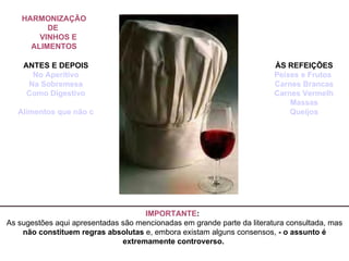 IMPORTANTE :    As sugestões aqui apresentadas são mencionadas em grande parte da literatura consultada, mas  não constituem regras absolutas  e, embora existam alguns consensos,  - o assunto é extremamente controverso.  HARMONIZAÇÃO DE       VINHOS E ALIMENTOS   ANTES E DEPOIS No Aperitivo Na Sobremesa Como Digestivo   Alimentos que não combinam com o vinho                                   ÀS REFEIÇÕES Peixes e Frutos do Mar Carnes Brancas Carnes Vermelhas Massas Queijos 