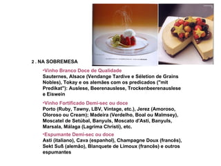2  .  NA SOBREMESA Vinho Branco Doce de Qualidade   Sauternes, Alsace (Vendange Tardive e Séletion de Grains Nobles), Tokay e os alemães com os predicados ("mit Predikat"): Auslese, Beerenauslese, Trockenbeerenauslese e Eiswein  Vinho Fortificado Demi-sec ou doce  Porto (Ruby, Tawny, LBV, Vintage, etc.), Jerez (Amoroso, Oloroso ou Cream); Madeira (Verdelho, Boal ou Malmsey), Moscatel de Setúbal, Banyuls, Moscato d'Asti, Banyuls, Marsala, Málaga (Lagrima Christi), etc.   Espumante Demi-sec ou doce   Asti (italiano), Cava (espanhol), Champagne Doux (francês), Sekt Suß (alemão), Blanquete de Limoux (francês) e outros espumantes   