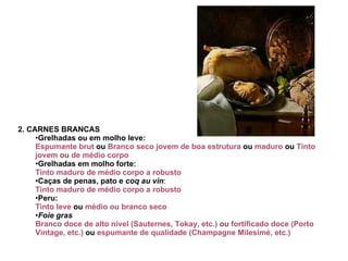2. CARNES BRANCAS Grelhadas ou em molho leve: Espumante brut  ou  Branco seco jovem de boa estrutura  ou  maduro  ou  Tinto jovem  ou  de médio corpo   Grelhadas em molho forte: Tinto maduro de médio corpo a robusto  Caças de penas,   pato e  coq au vin :  Tinto maduro de médio corpo a robusto  Peru:  Tinto leve  ou  médio ou branco seco   Foie gras Branco doce de alto nível (Sauternes, Tokay, etc.)  ou  fortificado doce (Porto Vintage, etc.)  ou  espumante de qualidade (Champagne Milesimé, etc.)   