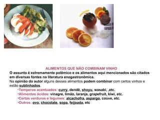 ALIMENTOS QUE NÃO COMBINAM VINHO O assunto é extremamente polêmico e os alimentos aqui mencionados são citados em diversas fontes na literatura enogastronômica. Na  opinião do autor  alguns desses alimentos  podem combinar  com certos vinhos e estão  sublinhados .   Temperos acentuados:   curry , dendê,  shoyu , wasabi, ,etc.   Alimentos ácidos:  vinagre, limão, laranja, grapefruit, kiwi, etc.   Certas verduras e legumes:   alcachofra ,  aspargo , couve, etc.   Outros:  ovo ,  chocolate ,  sopa ,  feijoada , etc  