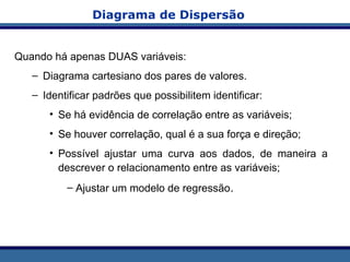 Diagrama de Dispersão
Quando há apenas DUAS variáveis:
– Diagrama cartesiano dos pares de valores.
– Identificar padrões que possibilitem identificar:
• Se há evidência de correlação entre as variáveis;
• Se houver correlação, qual é a sua força e direção;
• Possível ajustar uma curva aos dados, de maneira a
descrever o relacionamento entre as variáveis;
– Ajustar um modelo de regressão.
 