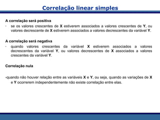 Correlação linear simples
A correlação será positiva
- se os valores crescentes de X estiverem associados a valores crescentes de Y, ou
valores decrescente de X estiverem associados a valores decrescentes da variável Y.
A correlação será negativa
- quando valores crescentes da variável X estiverem associados a valores
decrescentes da variável Y, ou valores decrescentes de X associados a valores
crescentes da variável Y.
Correlação nula
-quando não houver relação entre as variáveis X e Y, ou seja, quando as variações de X
e Y ocorrerem independentemente não existe correlação entre elas.
 