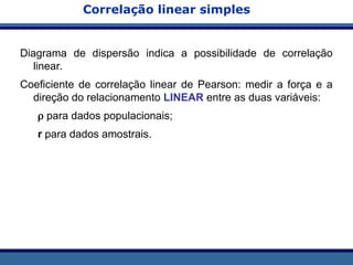 Correlação linear simples
Diagrama de dispersão indica a possibilidade de correlação
linear.
Coeficiente de correlação linear de Pearson: medir a força e a
direção do relacionamento LINEAR entre as duas variáveis:
 para dados populacionais;
r para dados amostrais.
 