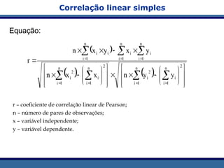 Correlação linear simples
Equação:
r – coeficiente de correlação linear de Pearson;
n – número de pares de observações;
x – variável independente;
y – variável dependente.
 
   




















































2
n
1
i
i
n
1
i
2
i
2
n
1
i
i
n
1
i
2
i
n
1
i
i
n
1
i
i
n
1
i
i
i
y
y
n
x
x
n
y
x
y
x
n
r
 