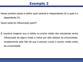 Exemplo 2
Nosso primeiro passo é definir qual variável é independente (X) e qual é a
dependente (Y).
Quem pode ter influenciado quem?
É razoável imaginar que a média no ensino médio dos estudantes tenha
influenciado de algum modo o índice por eles obtidos na universidade,
simplesmente pelo fato de que é preciso cursar o ensino médio antes
da universidade.
 