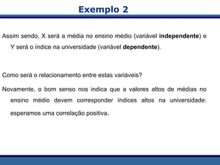 Exemplo 2
Assim sendo, X será a média no ensino médio (variável independente) e
Y será o índice na universidade (variável dependente).
Como será o relacionamento entre estas variáveis?
Novamente, o bom senso nos indica que a valores altos de médias no
ensino médio devem corresponder índices altos na universidade:
esperamos uma correlação positiva.
 