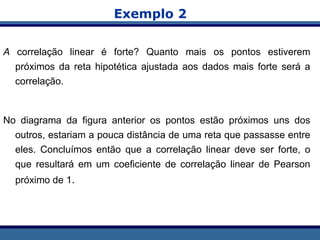 Exemplo 2
A correlação linear é forte? Quanto mais os pontos estiverem
próximos da reta hipotética ajustada aos dados mais forte será a
correlação.
No diagrama da figura anterior os pontos estão próximos uns dos
outros, estariam a pouca distância de uma reta que passasse entre
eles. Concluímos então que a correlação linear deve ser forte, o
que resultará em um coeficiente de correlação linear de Pearson
próximo de 1.
 