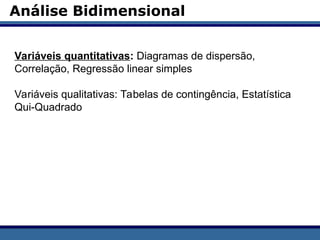 Análise Bidimensional
Variáveis quantitativas: Diagramas de dispersão,
Correlação, Regressão linear simples
Variáveis qualitativas: Tabelas de contingência, Estatística
Qui-Quadrado
 