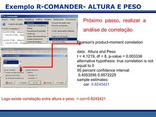 Exemplo R-COMANDER- ALTURA E PESO
Próximo passo, realizar a
análise de correlação
Pearson's product-moment correlation
data: Altura and Peso
t = 4.1219, df = 8, p-value = 0.003336
alternative hypothesis: true correlation is not
equal to 0
95 percent confidence interval:
0.4053595 0.9572229
sample estimates:
cor 0.8245421
Logo existe correlação entre altura e peso = cor=0.8245421
 