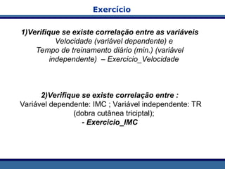 1)Verifique se existe correlação entre as variáveis
Velocidade (variável dependente) e
Tempo de treinamento diário (min.) (variável
independente) – Exercicio_Velocidade
2)Verifique se existe correlação entre :
Variável dependente: IMC ; Variável independente: TR
(dobra cutânea triciptal);
- Exercicio_IMC
Exercício
 